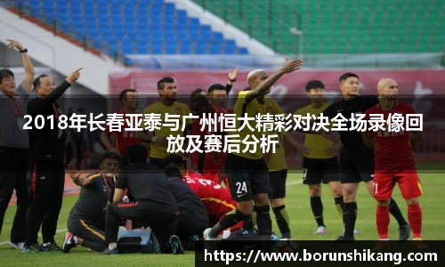 2018年长春亚泰与广州恒大精彩对决全场录像回放及赛后分析